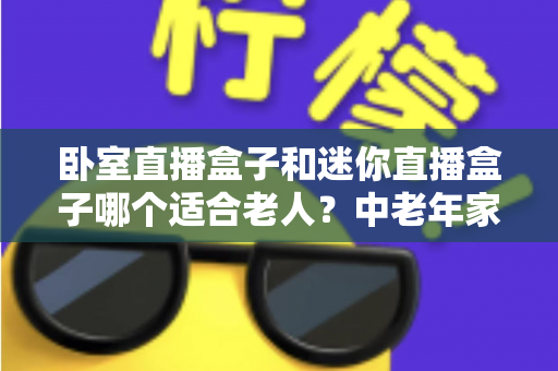 卧室直播盒子和迷你直播盒子哪个适合老人?中老年家庭选购直播盒子的实用指南 卧室直播盒子和迷你直播盒子哪个适合老人?中老年家庭选购直播盒子的实用指南