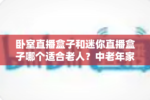 卧室直播盒子和迷你直播盒子哪个适合老人?中老年家庭选购直播盒子的实用指南 卧室直播盒子和迷你直播盒子哪个适合老人?中老年家庭选购直播盒子的实用指南