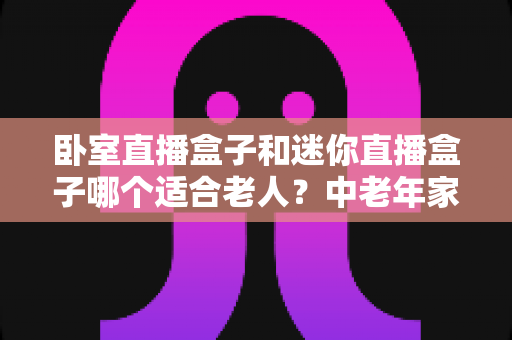 卧室直播盒子和迷你直播盒子哪个适合老人?中老年家庭选购直播盒子的实用指南 卧室直播盒子和迷你直播盒子哪个适合老人?中老年家庭选购直播盒子的实用指南