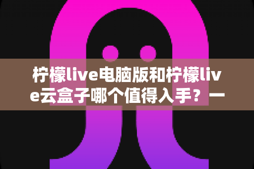 柠檬live电脑版和柠檬live云盒子哪个值得入手?一文看懂区别、优缺点与选购建议 柠檬live电脑版和柠檬live云盒子哪个值得入手?一文看懂区别、优缺点与选购建议