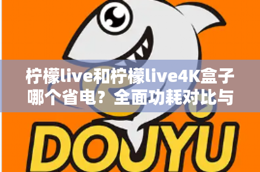 柠檬live和柠檬live4K盒子哪个省电?全面功耗对比与省电使用指南 柠檬live和柠檬live4K盒子哪个省电?全面功耗对比与省电使用指南