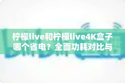 柠檬live和柠檬live4K盒子哪个省电?全面功耗对比与省电使用指南 柠檬live和柠檬live4K盒子哪个省电?全面功耗对比与省电使用指南