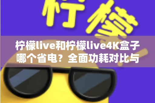 柠檬live和柠檬live4K盒子哪个省电?全面功耗对比与省电使用指南 柠檬live和柠檬live4K盒子哪个省电?全面功耗对比与省电使用指南