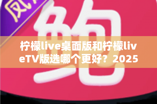 柠檬live桌面版和柠檬liveTV版选哪个更好?2025年最全对比测评帮你一次选对 柠檬live桌面版和柠檬liveTV版选哪个更好?2025年最全对比测评帮你一次选对
