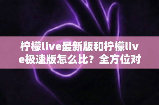 柠檬live最新版和柠檬live极速版怎么比？全方位对比评测帮你选出最适合的版本