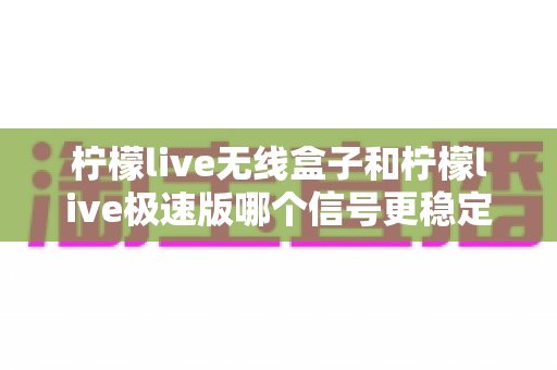 柠檬live无线盒子和柠檬live极速版哪个信号更稳定？深度对比评测帮你选对直播设备