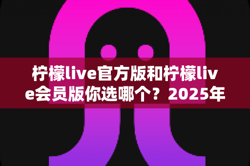 柠檬live官方版和柠檬live会员版你选哪个?2025年最全对比指南帮你做出最佳选择 柠檬live官方版和柠檬live会员版你选哪个?2025年最全对比指南帮你做出最佳选择