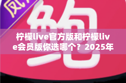 柠檬live官方版和柠檬live会员版你选哪个?2025年最全对比指南帮你做出最佳选择 柠檬live官方版和柠檬live会员版你选哪个?2025年最全对比指南帮你做出最佳选择