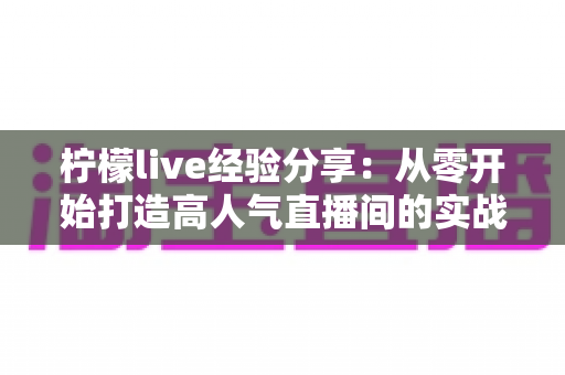 柠檬live经验分享：从零开始打造高人气直播间的实战指南