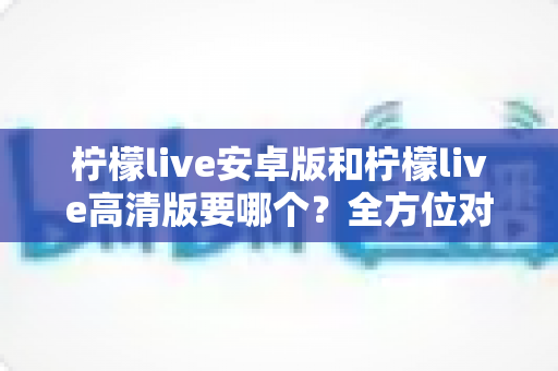 柠檬live安卓版和柠檬live高清版要哪个？全方位对比分析助你选对版本，畅享极致直播体验