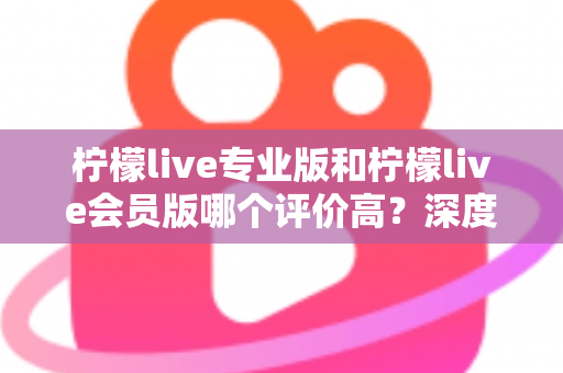 柠檬live专业版和柠檬live会员版哪个评价高?深度对比解析助你一键选对版本 柠檬live专业版和柠檬live会员版哪个评价高?深度对比解析助你一键选对版本