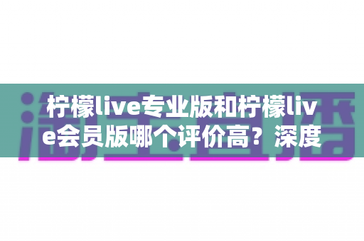 柠檬live专业版和柠檬live会员版哪个评价高?深度对比解析助你一键选对版本 柠檬live专业版和柠檬live会员版哪个评价高?深度对比解析助你一键选对版本