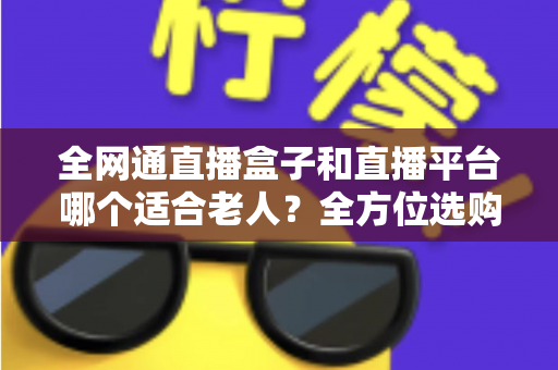 全网通直播盒子和直播平台哪个适合老人？全方位选购指南助您轻松决策