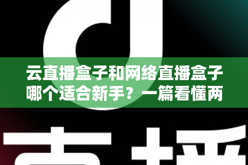 云直播盒子和网络直播盒子哪个适合新手？一篇看懂两种直播设备的核心区别与选购指南