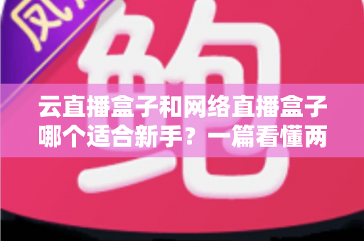 云直播盒子和网络直播盒子哪个适合新手？一篇看懂两种直播设备的核心区别与选购指南