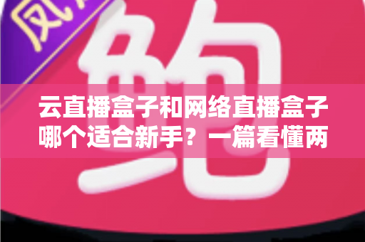 云直播盒子和网络直播盒子哪个适合新手？一篇看懂两种直播设备的核心区别与选购指南