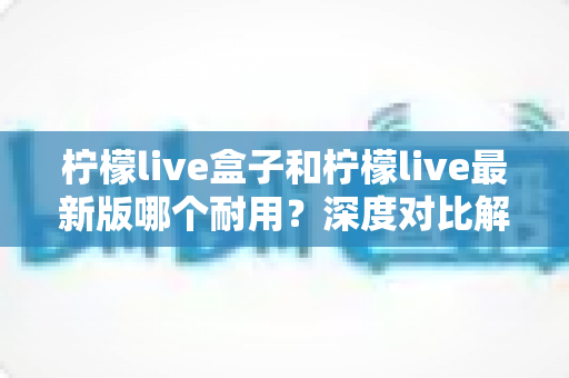 柠檬live盒子和柠檬live最新版哪个耐用?深度对比解析助你做出明智选择 柠檬live盒子和柠檬live最新版哪个耐用?深度对比解析助你做出明智选择