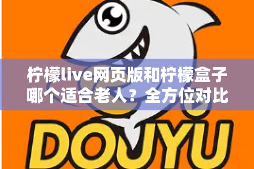 柠檬live网页版和柠檬盒子哪个适合老人？全方位对比分析与实用选购指南