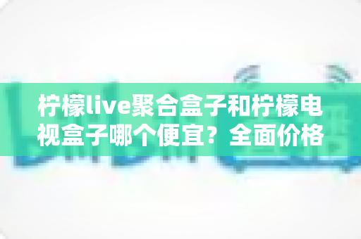 柠檬live聚合盒子和柠檬电视盒子哪个便宜？全面价格对比与高性价比选购指南
