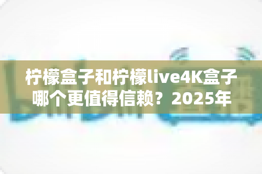柠檬盒子和柠檬live4K盒子哪个更值得信赖？2025年全方位深度测评与选购避坑指南