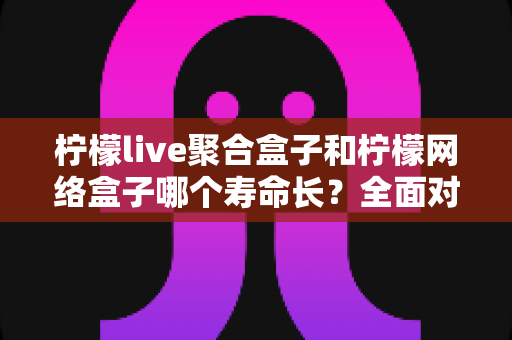 柠檬live聚合盒子和柠檬网络盒子哪个寿命长?全面对比分析与延长使用寿命终极指南 柠檬live聚合盒子和柠檬网络盒子哪个寿命长?全面对比分析与延长使用寿命终极指南