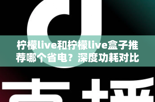 柠檬live和柠檬live盒子推荐哪个省电?深度功耗对比与实用选购指南 柠檬live和柠檬live盒子推荐哪个省电?深度功耗对比与实用选购指南