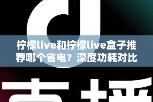 柠檬live和柠檬live盒子推荐哪个省电?深度功耗对比与实用选购指南 柠檬live和柠檬live盒子推荐哪个省电?深度功耗对比与实用选购指南
