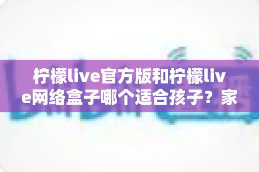 柠檬live官方版和柠檬live网络盒子哪个适合孩子?家长必读的选型与安全使用指南 柠檬live官方版和柠檬live网络盒子哪个适合孩子?家长必读的选型与安全使用指南