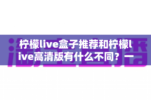 柠檬live盒子推荐和柠檬live高清版有什么不同？一文看懂两大版本差异，选对版本观看体验翻倍