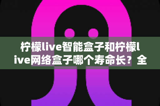 柠檬live智能盒子和柠檬live网络盒子哪个寿命长?全面解析使用寿命与选购指南 柠檬live智能盒子和柠檬live网络盒子哪个寿命长?全面解析使用寿命与选购指南