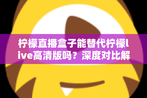 柠檬直播盒子能替代柠檬live高清版吗？深度对比解析帮你找到最适合的直播观看方案
