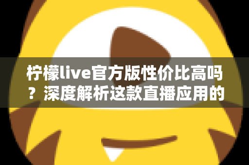 柠檬live官方版性价比高吗?深度解析这款直播应用的真实价值 柠檬live官方版性价比高吗?深度解析这款直播应用的真实价值
