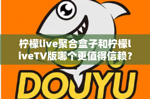 柠檬live聚合盒子和柠檬liveTV版哪个更值得信赖？全方位深度对比助你理性选购