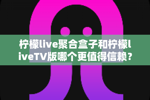 柠檬live聚合盒子和柠檬liveTV版哪个更值得信赖？全方位深度对比助你理性选购