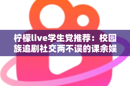 柠檬live学生党推荐：校园族追剧社交两不误的课余娱乐省钱指南