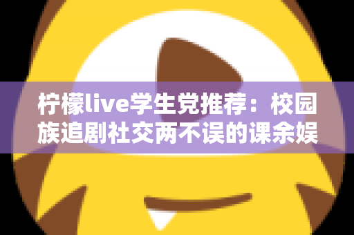 柠檬live学生党推荐：校园族追剧社交两不误的课余娱乐省钱指南