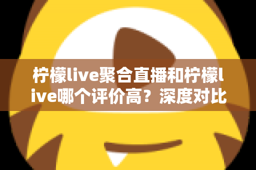 柠檬live聚合直播和柠檬live哪个评价高？深度对比评测与选择指南