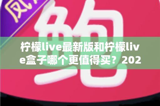 柠檬live最新版和柠檬live盒子哪个更值得买?2025最全选购对比指南深度解析 柠檬live最新版和柠檬live盒子哪个更值得买?2025最全选购对比指南深度解析