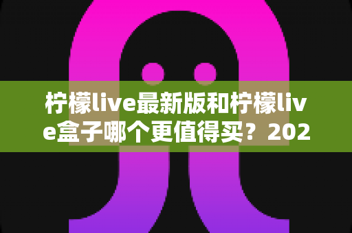 柠檬live最新版和柠檬live盒子哪个更值得买?2025最全选购对比指南深度解析 柠檬live最新版和柠檬live盒子哪个更值得买?2025最全选购对比指南深度解析