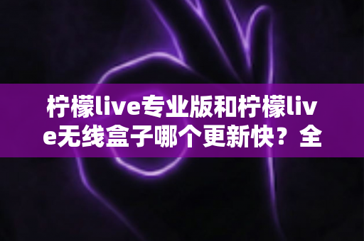 柠檬live专业版和柠檬live无线盒子哪个更新快?全面对比解析帮你做出明智选择 柠檬live专业版和柠檬live无线盒子哪个更新快?全面对比解析帮你做出明智选择