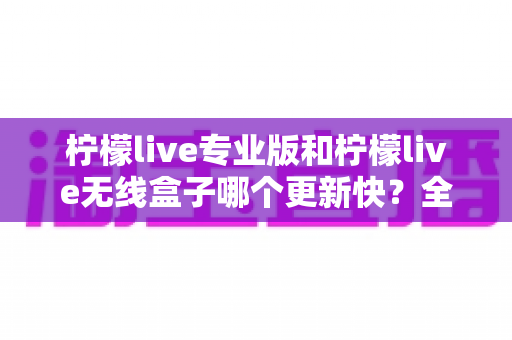 柠檬live专业版和柠檬live无线盒子哪个更新快?全面对比解析帮你做出明智选择 柠檬live专业版和柠檬live无线盒子哪个更新快?全面对比解析帮你做出明智选择