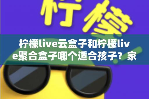 柠檬live云盒子和柠檬live聚合盒子哪个适合孩子？家长必看的深度选购指南