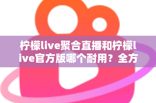 柠檬live聚合直播和柠檬live官方版哪个耐用?全方位对比评测与选购指南 柠檬live聚合直播和柠檬live官方版哪个耐用?全方位对比评测与选购指南