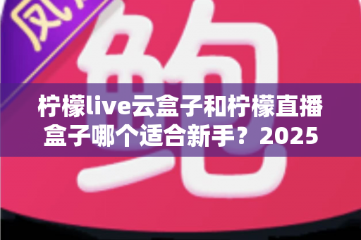柠檬live云盒子和柠檬直播盒子哪个适合新手？2025年新手直播设备选择完全指南