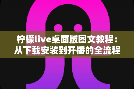 柠檬live桌面版图文教程:从下载安装到开播的全流程保姆级指南 柠檬live桌面版图文教程:从下载安装到开播的全流程保姆级指南