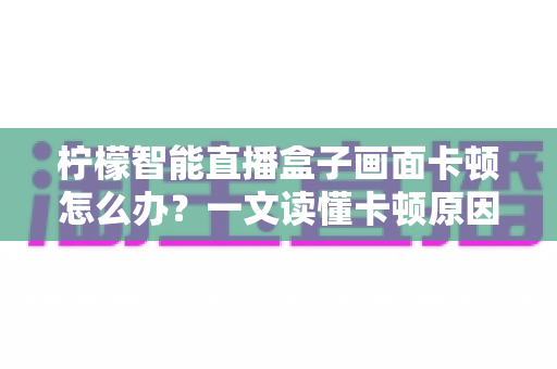 柠檬智能直播盒子画面卡顿怎么办?一文读懂卡顿原因与高效解决方案全攻略 柠檬智能直播盒子画面卡顿怎么办?一文读懂卡顿原因与高效解决方案全攻略