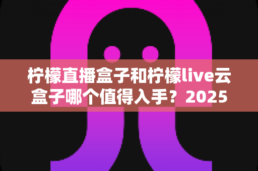 柠檬直播盒子和柠檬live云盒子哪个值得入手？2025年深度对比评测与选购全攻略