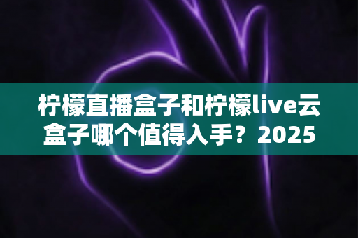 柠檬直播盒子和柠檬live云盒子哪个值得入手？2025年深度对比评测与选购全攻略