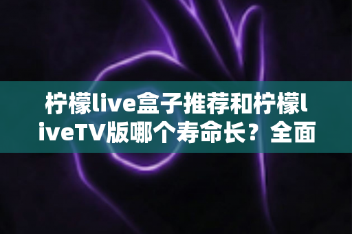 柠檬live盒子推荐和柠檬liveTV版哪个寿命长？全面解析与选购指南