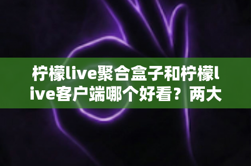 柠檬live聚合盒子和柠檬live客户端哪个好看?两大界面风格全方位深度对比测评指南 柠檬live聚合盒子和柠檬live客户端哪个好看?两大界面风格全方位深度对比测评指南